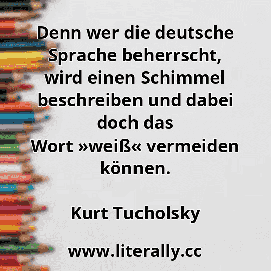 Denn wer die deutsche Sprache beherrscht, wird einen Schimmel beschreiben und dabei doch das Wort »weiß« vermeiden können.
Kurt Tucholsky
